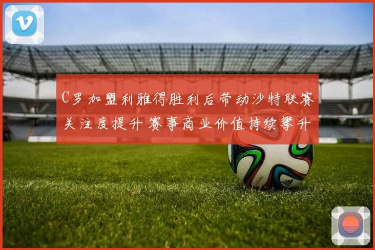 C罗加盟利雅得胜利后带动沙特联赛关注度提升 赛事商业价值持续攀升