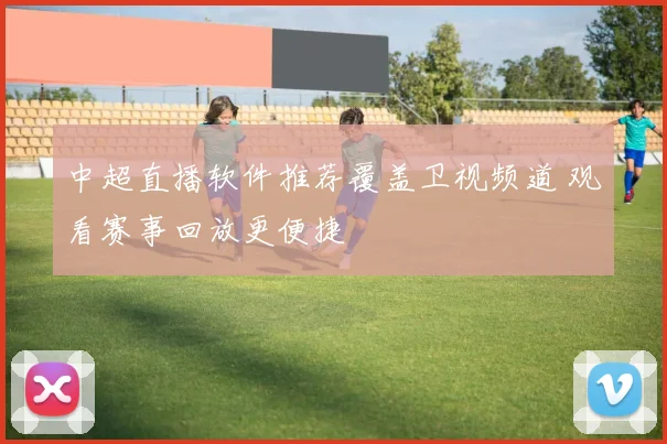 中超直播软件推荐覆盖卫视频道 观看赛事回放更便捷