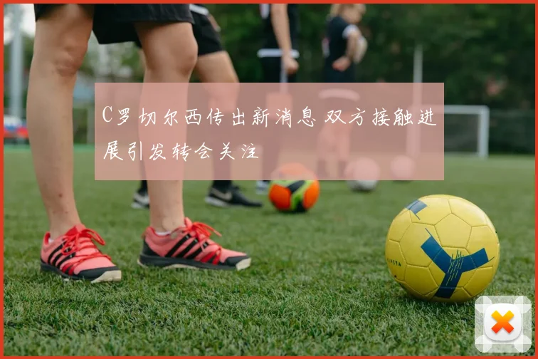 C罗切尔西传出新消息 双方接触进展引发转会关注