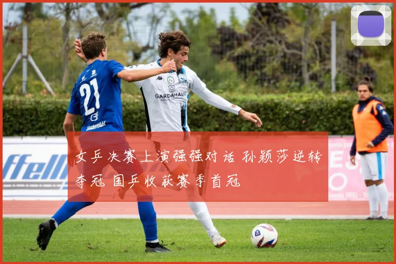 女乒决赛上演强强对话 孙颖莎逆转夺冠 国乒收获赛季首冠